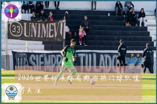 2026世界杯滚球有哪些热门球队值得关注